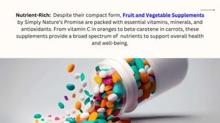 Nutrient-Rich: Despite their compact form, Fruit and Vegetable Supplements
by Simply Nature’s Promise are packed with essential vitamins, minerals, and
antioxidants. From vitamin C in oranges to beta-carotene in carrots, these
supplements provide a broad spectrum of nutrients to support overall health
and well-being.
 