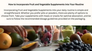 How to Incorporate Fruit and Vegetable Supplements into Your Routine
Incorporating Fruit and Vegetable Supplements into your daily routine is simple and
straightforward. Whether you prefer pills or powders, there are plenty of options to
choose from. Take your supplements with meals or snacks for optimal absorption, and be
sure to follow the recommended dosage guidelines provided on the packaging.
 