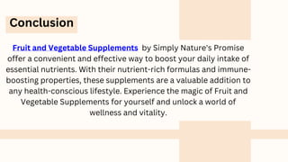 Conclusion
Fruit and Vegetable Supplements by Simply Nature's Promise
offer a convenient and effective way to boost your daily intake of
essential nutrients. With their nutrient-rich formulas and immune-
boosting properties, these supplements are a valuable addition to
any health-conscious lifestyle. Experience the magic of Fruit and
Vegetable Supplements for yourself and unlock a world of
wellness and vitality.
 