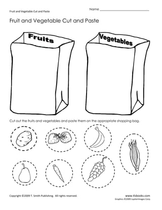 Name _______________________________
Fruit and Vegetable Cut and Paste


Fruit and Vegetable Cut and Paste




Cut out the fruits and vegetables and paste them on the appropriate shopping bag.




Copyright ©2009 T. Smith Publishing. All rights reserved.                           www.tlsbooks.com
                                                                           Graphics ©2009 JupiterImages Corp.
 