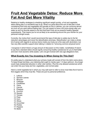 Fruit And Vegetable Detox: Reduce More
Fat And Get More Vitality
Relating to healthy strategies to shedding significant weight quickly, a fruit and vegetable
detox eating plan is a wonderful way to go. What’s so good about this sort of diet plan is that
considering that fruits and vegetables are typically so low in calories, you can consume almost
as much as you want without feeling bad. You can expect to have a bit more energy after you
wake up and my favorite aspect is the fact that fresh fruits act as powerful healthy appetite
suppressants. That means you’re not as likely to be wandering around the your kitchen for your
personal midnight snack.

Currently, the motive that I would recommend this type of diet plan is solely due to the fat
reduction advantages and never the detoxification promises. Detoxification can make a whole
lot of sense with regards to serious toxins inside your body as is the case with alcoholism, but
has very little scientific support when talking in relation to “removing common physical toxins”.

I recognize in which there’s a huge amount of discussion on this matter, nonetheless I’ll stand
to say that a standard detox should signify consuming healthy substances for you to feel better
and even more dynamic while awake. Let’s not get involved with new age allegations here.

What Exactly Are You Investing In When Going On This Diet?
It’s pretty easy to understand what your primary meals will consist of from the diet’s name alone.
To keep things harmless, your detoxing diet ought to merely span 1-3 days optimum. Any longer
could imply substantial reduction in other vital nutrition. Plus the only allowed substances which
can enter into your body are fruit, vegetables, and normal water.

Here’s a brief vegetable list in which you may well want to refer to since most folks find it hard to
find veggies which they truly like. These are just my personal preference.

   1. Lettuce
   2. Spinach Leaves
   3. Broccoli
   4. Cabbage
   5. Cauliflower
   6. Yams
   7. Carrots
   8. Potatoes
   9. Zucchini
   10. Squash
   11. Tomato
   12. Peas
   13. Corn
   14. Olives
   15. Cucumber
   16. Pickles
   17. Peppers
   18. Beets
 