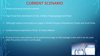 CURRENT SCENARIO
 Ample processing industries present.
 Agro Food Parks developed at Kota, Jodhpur, Sriganganagar and Alwar.
 Although surplus commodity but supply is limited Haryana, Uttarakhand, Punjab and South India.
 Limited amount exported to Oman, Sri lanka, Malasia.
 Drying of onion and essence can be practiced at large so that wastage is less and it can be used
when the prices of onion is at its peak.
 