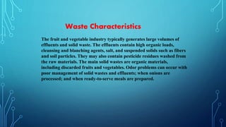 The fruit and vegetable industry typically generates large volumes of
effluents and solid waste. The effluents contain high organic loads,
cleansing and blanching agents, salt, and suspended solids such as fibers
and soil particles. They may also contain pesticide residues washed from
the raw materials. The main solid wastes are organic materials,
including discarded fruits and vegetables. Odor problems can occur with
poor management of solid wastes and effluents; when onions are
processed; and when ready-to-serve meals are prepared.
Waste Characteristics
 