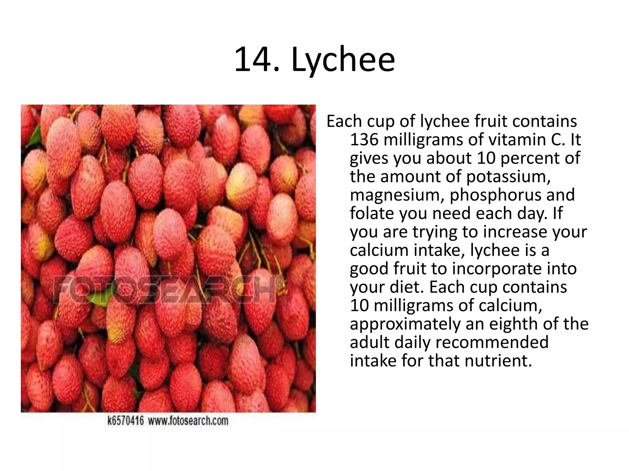 14. Lychee
Each cup of lychee fruit contains
136 milligrams of vitamin C. It
gives you about 10 percent of
the amount of potassium,
magnesium, phosphorus and
folate you need each day. If
you are trying to increase your
calcium intake, lychee is a
good fruit to incorporate into
your diet. Each cup contains
10 milligrams of calcium,
approximately an eighth of the
adult daily recommended
intake for that nutrient.
 
