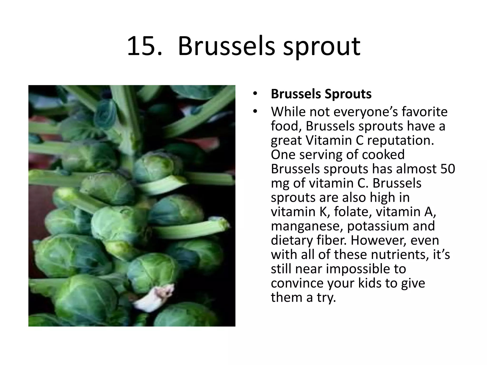 15. Brussels sprout
• Brussels Sprouts
• While not everyone’s favorite
food, Brussels sprouts have a
great Vitamin C reputation.
One serving of cooked
Brussels sprouts has almost 50
mg of vitamin C. Brussels
sprouts are also high in
vitamin K, folate, vitamin A,
manganese, potassium and
dietary fiber. However, even
with all of these nutrients, it’s
still near impossible to
convince your kids to give
them a try.
 