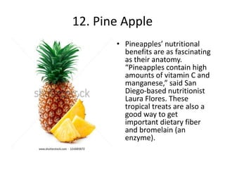 12. Pine Apple
• Pineapples’ nutritional
benefits are as fascinating
as their anatomy.
“Pineapples contain high
amounts of vitamin C and
manganese,” said San
Diego-based nutritionist
Laura Flores. These
tropical treats are also a
good way to get
important dietary fiber
and bromelain (an
enzyme).
 