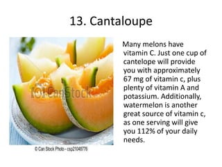 13. Cantaloupe
Many melons have
vitamin C. Just one cup of
cantelope will provide
you with approximately
67 mg of vitamin c, plus
plenty of vitamin A and
potassium. Additionally,
watermelon is another
great source of vitamin c,
as one serving will give
you 112% of your daily
needs.
 