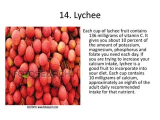 14. Lychee
Each cup of lychee fruit contains
136 milligrams of vitamin C. It
gives you about 10 percent of
the amount of potassium,
magnesium, phosphorus and
folate you need each day. If
you are trying to increase your
calcium intake, lychee is a
good fruit to incorporate into
your diet. Each cup contains
10 milligrams of calcium,
approximately an eighth of the
adult daily recommended
intake for that nutrient.
 