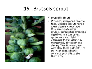 15. Brussels sprout
• Brussels Sprouts
• While not everyone’s favorite
food, Brussels sprouts have a
great Vitamin C reputation.
One serving of cooked
Brussels sprouts has almost 50
mg of vitamin C. Brussels
sprouts are also high in
vitamin K, folate, vitamin A,
manganese, potassium and
dietary fiber. However, even
with all of these nutrients, it’s
still near impossible to
convince your kids to give
them a try.
 