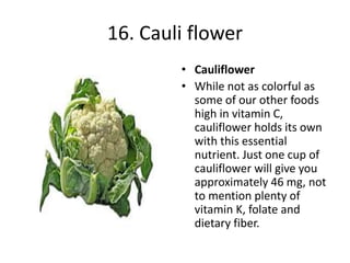 16. Cauli flower
• Cauliflower
• While not as colorful as
some of our other foods
high in vitamin C,
cauliflower holds its own
with this essential
nutrient. Just one cup of
cauliflower will give you
approximately 46 mg, not
to mention plenty of
vitamin K, folate and
dietary fiber.
 