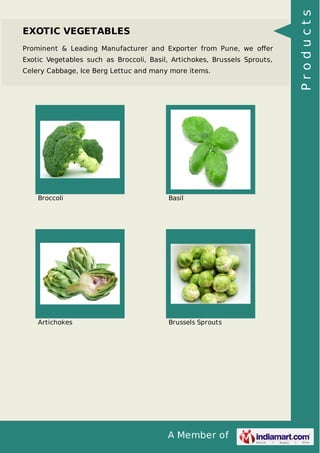 A Member of
EXOTIC VEGETABLES
Prominent & Leading Manufacturer and Exporter from Pune, we oﬀer
Exotic Vegetables such as Broccoli, Basil, Artichokes, Brussels Sprouts,
Celery Cabbage, Ice Berg Lettuc and many more items.
Broccoli Basil
Artichokes Brussels Sprouts
Products
 