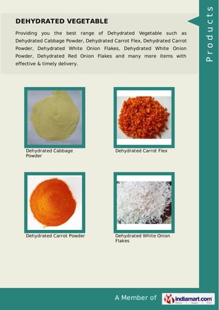 A Member of
DEHYDRATED VEGETABLE
Providing you the best range of Dehydrated Vegetable such as
Dehydrated Cabbage Powder, Dehydrated Carrot Flex, Dehydrated Carrot
Powder, Dehydrated White Onion Flakes, Dehydrated White Onion
Powder, Dehydrated Red Onion Flakes and many more items with
effective & timely delivery.
Dehydrated Cabbage
Powder
Dehydrated Carrot Flex
Dehydrated Carrot Powder Dehydrated White Onion
Flakes
Products
 