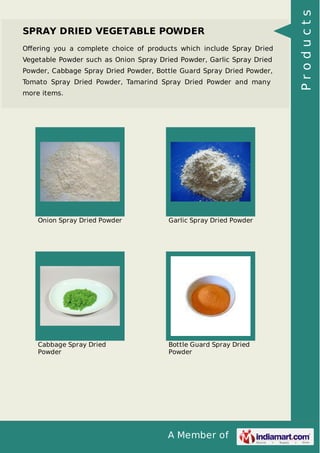 A Member of
SPRAY DRIED VEGETABLE POWDER
Oﬀering you a complete choice of products which include Spray Dried
Vegetable Powder such as Onion Spray Dried Powder, Garlic Spray Dried
Powder, Cabbage Spray Dried Powder, Bottle Guard Spray Dried Powder,
Tomato Spray Dried Powder, Tamarind Spray Dried Powder and many
more items.
Onion Spray Dried Powder Garlic Spray Dried Powder
Cabbage Spray Dried
Powder
Bottle Guard Spray Dried
Powder
Products
 
