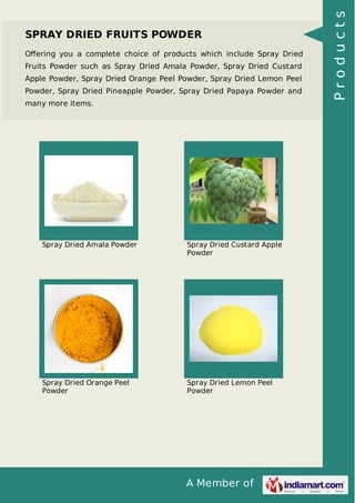 A Member of
SPRAY DRIED FRUITS POWDER
Oﬀering you a complete choice of products which include Spray Dried
Fruits Powder such as Spray Dried Amala Powder, Spray Dried Custard
Apple Powder, Spray Dried Orange Peel Powder, Spray Dried Lemon Peel
Powder, Spray Dried Pineapple Powder, Spray Dried Papaya Powder and
many more items.
Spray Dried Amala Powder Spray Dried Custard Apple
Powder
Spray Dried Orange Peel
Powder
Spray Dried Lemon Peel
Powder
Products
 
