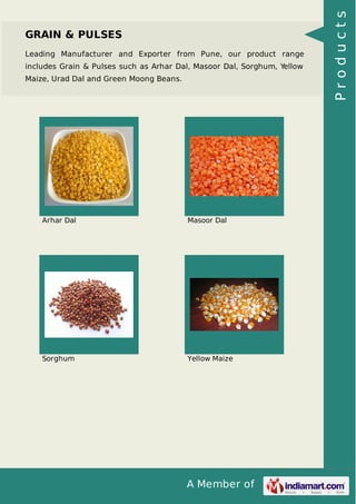 A Member of
GRAIN & PULSES
Leading Manufacturer and Exporter from Pune, our product range
includes Grain & Pulses such as Arhar Dal, Masoor Dal, Sorghum, Yellow
Maize, Urad Dal and Green Moong Beans.
Arhar Dal Masoor Dal
Sorghum Yellow Maize
Products
 