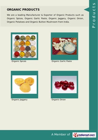 A Member of
ORGANIC PRODUCTS
We are a leading Manufacturer & Exporter of Organic Products such as
Organic Spices, Organic Garlic Paste, Organic Jaggery, Organic Onion,
Organic Potatoes and Organic Button Mushroom from India.
Organic Spices Organic Garlic Paste
Organic Jaggery Organic Onion
Products
 