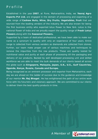 A Member of
P r o f i l e
Established in the year 2007, at Pune, Maharashtra, India, we Yesraj Agro
Exports Pvt Ltd. are engaged in the domain of processing and exporting of a
wide range of Cashew Nuts, Wine, Dry Fruits, Vegetables, Fruit that are
sourced from the leading vendors of the industry. We are also known for being
the ﬁrst business entity who exported lotus ﬂower to New York. Lotus is the
national ﬂower of India and we proudly export the quality range of Fresh Lotus
Flowers along with the Seasonal Flowers.
Supported by a team of dedicated professional, we have been able to make our
name as a synonym to quality with only an experience of four years. Entire
range is collected from various vendors as diamonds are collected from stones.
Further, our team make proper use of various machines and techniques to
remove the impurities from the raw products. These are quality tested for
nutritional value and purity at each phase of processing till the packaging and
delivery of our products. Backed by well developed processing unit and skilled
workforce we are able to meet the bulk demands of our clients based all across
the globe such as Singapore, Malaysia, Japan, U.K., U.S., Gulf Countries,
Uganda, Kenya, Russia, Canada and Europe.
Being recognized as an eminent processor and exporter from Maharashtra, each
day we are ahead on the ladder of success due to the guidance and knowledge
of our mentor Mr. Raj Bhagat . He has enlightened the path of our entire work
force with his futuristic and visionary approach. We are committed to our clients
to deliver them the best quality products in time.
 
