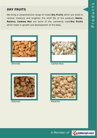 A Member of
DRY FRUITS
We bring a comprehensive range of mixed Dry Fruits which are dried to
remove moisture and lengthen the shelf life of the products. Dates,
Raisins, Cashew Nut are some of the commonly used Dry Fruits
which helps in growth and development of the body.
Almonds Cashew Nuts
Kishmish Pistachio
Products
 