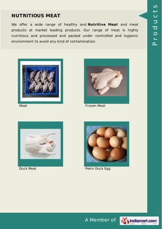 A Member of
NUTRITIOUS MEAT
We oﬀer a wide range of healthy and Nutritive Meat and meat
products at market leading products. Our range of meat is highly
nutritious and processed and packed under controlled and hygienic
environment to avoid any kind of contamination.
Meat Frozen Meat
Duck Meat Pekin Duck Egg
Products
 