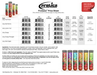 FAST FACTS
                                                                                                                                                                                                5 full servings of fruits &
                                                                                                                                                                                                vegetables in each vial
                                                                                                                                                                                                2 year shelf life


                                                                             Fruitasia Price Sheet
                                                                                                                                                                                                All natural


                                                                 Prices effective as of 01-31-2010 and subject to change without notice.

                                                                                                                                                                                     Size
                                              Vial UPC                       UPC                   UPC                                UPC          Weight          Volume        (l x w x h)              Price per Vial
Flavor                                   (2.9 fl. oz. / 80 ml)            (6-vial up)          (12-vial flat)                      (24-vial up)    (lb / kg)       (ft3 / m3)     (inches)                (MSRP $2.79)
Juicy Fruit Punch
                                                                                                                                                  6-vial up        6-vial up     6-vial up                   $1.75
Juicy Dark Berries                                                                                                                                1.8 / 0.8      0.099 / 0.003   7.5x4x5.7               1 to 25 cases




                                                                                                     Not available at this time.
                                                                                                                                                   Master:          Master:        Master:
                                                                                                                                                   4.1 / 3.6     0.433 / 0.012   8.6x12.4x7
Juicy Lychee Fruit                                                                                                                                                                                          $1.54
                                                                                                                                                                                                       26 to 199 cases
                                                                                                                                                  12-vial flat    12-vial flat   12-vial flat
                                                                                                                                                   3.6 / 1.6     0.104 / 0.003   6.8x8.8x3
Juicy Orange
                                                                                                                                                   Master:          Master:       Master:                    $1.43
                                                                                                                                                   3.8 /1.7      0.219 / 0.006    9x7x6                   1-25 Pallets
Juicy Orange-Pineapple
                                                                                                                                                  24-vial up      24-vial up     24-vial up                 $1.34
                                                                                                                                                   7.7 / 3.5     0.334 / 0.009   7.5x10.7x7               26+ Pallets
Juicy Dutch Apple



Ingredients: Pure deionized water, Vegetable Juice Concentrate (pumpkin, broccoli, tomato, carrot, spinach, kale,
brussel sprout), Fruit Juice Concentrate (strawberry, orange, cherry, pomegranate), chicory vegetable fiber, pure
cane sugar, citric acid, microcrystalline cellulose (hydrolyzed plant fiber), natural flavors, stevia.
                                                                   ®
Fruitasia is 100% fruits and vegetables. From the makers of Profect , the original ready-to-drink Liquid Protein shot,
Fruitasia is the first ready-to-drink Fruit and Vegetable shot.

Fruitasia offers an exciting new way to easily get the goodness of fruits and vegetables your body needs each day.
One concentrated vial of all-natural Fruitasia delivers three full servings of vegetables, two full servings of fruit
and five grams of soluble dietary fiber -- all in less than three fluid ounces.


To place an order, please log into your My Account at www.protica.com/store, or call 610-832-2000.
Standard shipping is FOB Whitehall, PA 18052-7002. Free shipping on orders over 1 pallet.
Please refer to the Distributor Agreement for terms and conditions.
Master case holds four 6-packs.
TIHIs: 24-vial inner (20:6), 12-vial inner (24:6), 6-vial inner (15:6)



1002 MacArthur Rd  Whitehall, PA 18052-7002  Tel: 610.832.2000  Fax: 610.717.5040  www.protica.com
 