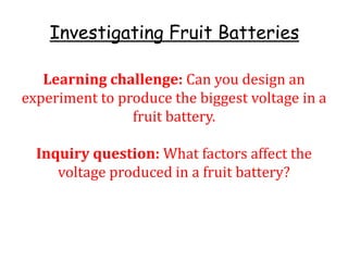 Investigating Fruit Batteries
Learning challenge: Can you design an
experiment to produce the biggest voltage in a
fruit battery.
Inquiry question: What factors affect the
voltage produced in a fruit battery?
 