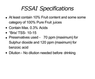 FSSAI Specifications
At least contain 10% Fruit content and some some
category of 100% Pure Fruit juices
Contain Max. 0.3% Acids
°Brix/ TSS- 10-15
Preservatives used - 70 ppm (maximum) for
Sulphur dioxide and 120 ppm (maximum) for
benzoic acid
Dilution - No dilution needed before drinking
 