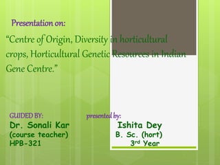 Presentation on:
“Centre of Origin, Diversity in horticultural
crops, Horticultural Genetic Resources in Indian
Gene Centre.”
GUIDEDBY: presentedby:
Dr. Sonali Kar Ishita Dey
(course teacher) B. Sc. (hort)
HPB-321 3rd Year
 