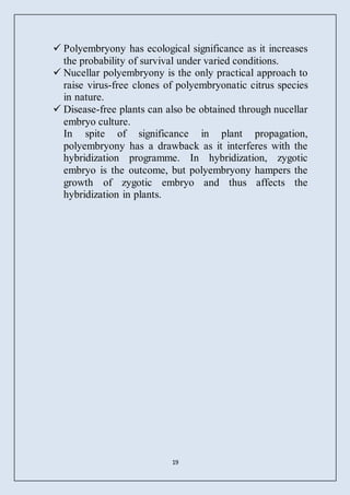 19
 Polyembryony has ecological significance as it increases
the probability of survival under varied conditions.
 Nucellar polyembryony is the only practical approach to
raise virus-free clones of polyembryonatic citrus species
in nature.
 Disease-free plants can also be obtained through nucellar
embryo culture.
In spite of significance in plant propagation,
polyembryony has a drawback as it interferes with the
hybridization programme. In hybridization, zygotic
embryo is the outcome, but polyembryony hampers the
growth of zygotic embryo and thus affects the
hybridization in plants.
 