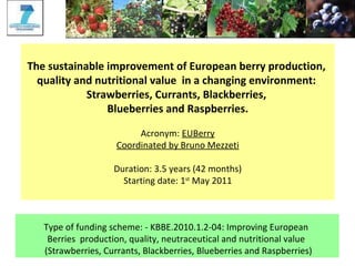 The sustainable improvement of European berry production,  quality and nutritional value  in a changing environment:  Strawberries, Currants, Blackberries,  Blueberries and Raspberries. Acronym:  EUBerry Coordinated by Bruno Mezzeti Duration: 3.5 years (42 months) Starting date: 1 st  May 2011 Type of funding scheme: - KBBE.2010.1.2-04: Improving European  Berries  production, quality, neutraceutical and nutritional value  (Strawberries, Currants, Blackberries, Blueberries and Raspberries) 