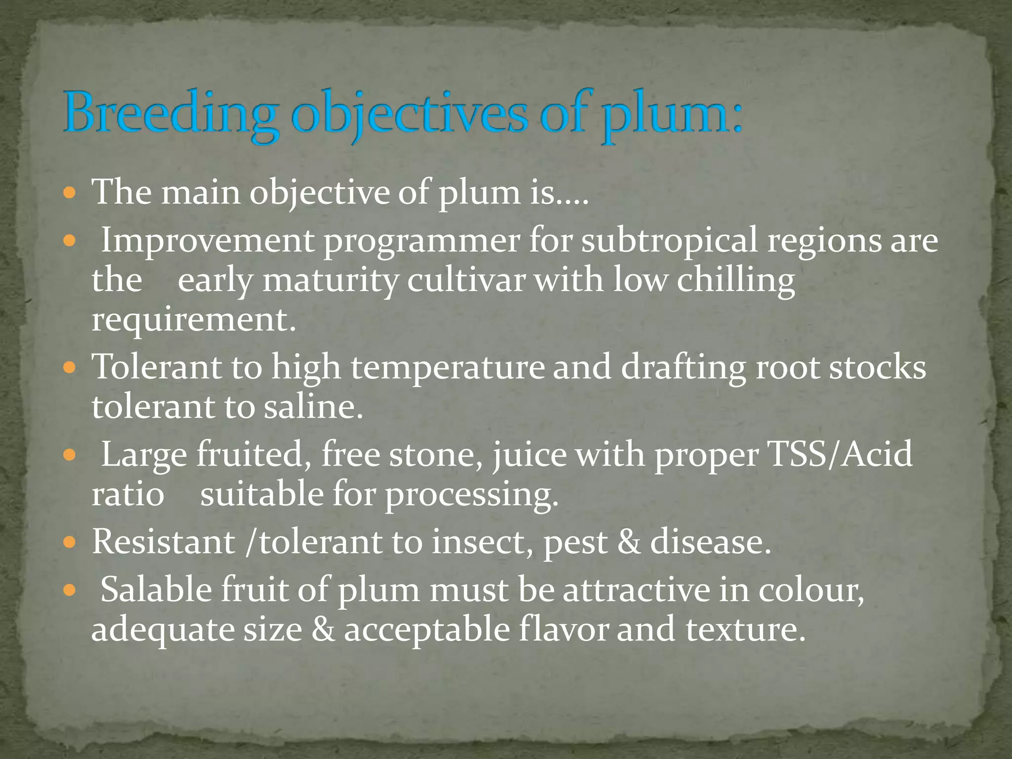  The main objective of plum is&hellip;.
 Improvement programmer for subtropical regions are
the early maturity cultivar with low chilling
requirement.
 Tolerant to high temperature and drafting root stocks
tolerant to saline.
 Large fruited, free stone, juice with proper TSS/Acid
ratio suitable for processing.
 Resistant /tolerant to insect, pest & disease.
 Salable fruit of plum must be attractive in colour,
adequate size & acceptable flavor and texture.
 