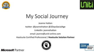 My Social Journey
Jeanne Hatton
twitter: @jeannehatton @2DaysSocialAge
LinkedIn: jeannehatton
email: jeanne@uniti-online.com
Hootsuite Certified Professional / Hootsuite Solution Partner
 