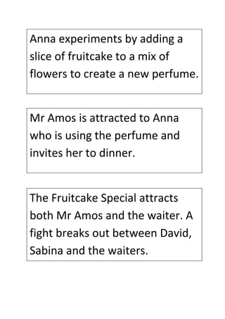 Anna experiments by adding a 
slice of fruitcake to a mix of 
flowers to create a new perfume. 
Mr Amos is attracted to Anna 
who is using the perfume and 
invites her to dinner. 
The Fruitcake Special attracts 
both Mr Amos and the waiter. A 
fight breaks out between David, 
Sabina and the waiters. 
 