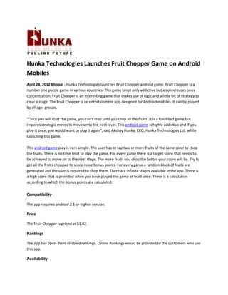 Hunka Technologies Launches Fruit Chopper Game on Android
Mobiles
April 24, 2012 Bhopal - Hunka Technologies launches Fruit Chopper android game. Fruit Chopper is a
number one puzzle game in various countries. This game is not only addictive but also increases ones
concentration. Fruit Chopper is an interesting game that makes use of logic and a little bit of strategy to
clear a stage. The Fruit Chopper is an entertainment app designed for Android mobiles. It can be played
by all age- groups.

“Once you will start the game, you can't stop until you chop all the fruits. It is a fun-filled game but
requires strategic moves to move on to the next level. This android game is highly addictive and if you
play it once, you would want to play it again”, said Akshay Hunka, CEO, Hunka Technologies Ltd. while
launching this game.

This android game play is very simple. The user has to tap two or more fruits of the same color to chop
the fruits. There is no time limit to play the game. For every game there is a target score that needs to
be achieved to move on to the next stage. The more fruits you chop the better your score will be. Try to
get all the fruits chopped to score more bonus points. For every game a random block of fruits are
generated and the user is required to chop them. There are infinite stages available in the app. There is
a high score that is provided when you have played the game at least once. There is a calculation
according to which the bonus points are calculated.


Compatibility

The app requires android 2.1 or higher version.

Price

The Fruit Chopper is priced at $1.02.

Rankings

The app has open- fient enabled rankings. Online Rankings would be provided to the customers who use
this app.

Availability
 