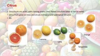 Citrus
• Citrus fruits are acidic, with a strong aroma; their flavors vary from bitter to tart to sweet.
• Citrus fruits grow on trees and shrubs in tropical and subtropical climates
• EG-
Grapefruit
Lemons
Lime
Orange
Tangerines
 