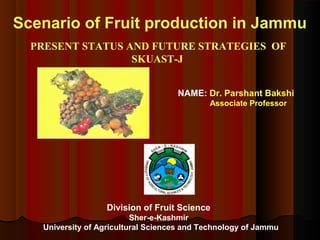 Scenario of Fruit production in Jammu
PRESENT STATUS AND FUTURE STRATEGIES OF
SKUAST-J
Division of Fruit Science
Sher-e-Kashmir
University of Agricultural Sciences and Technology of Jammu
NAME: Dr. Parshant Bakshi
Associate Professor
 