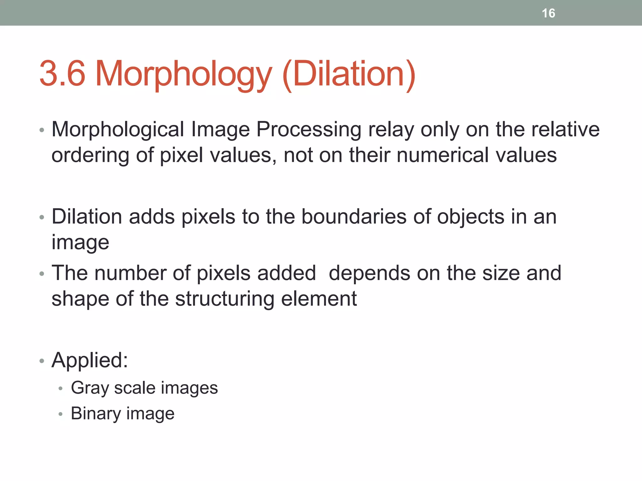 3.6 Morphology (Dilation)
• Morphological Image Processing relay only on the relative
ordering of pixel values, not on their numerical values
• Dilation adds pixels to the boundaries of objects in an
image
• The number of pixels added depends on the size and
shape of the structuring element
• Applied:
• Gray scale images
• Binary image
16
 