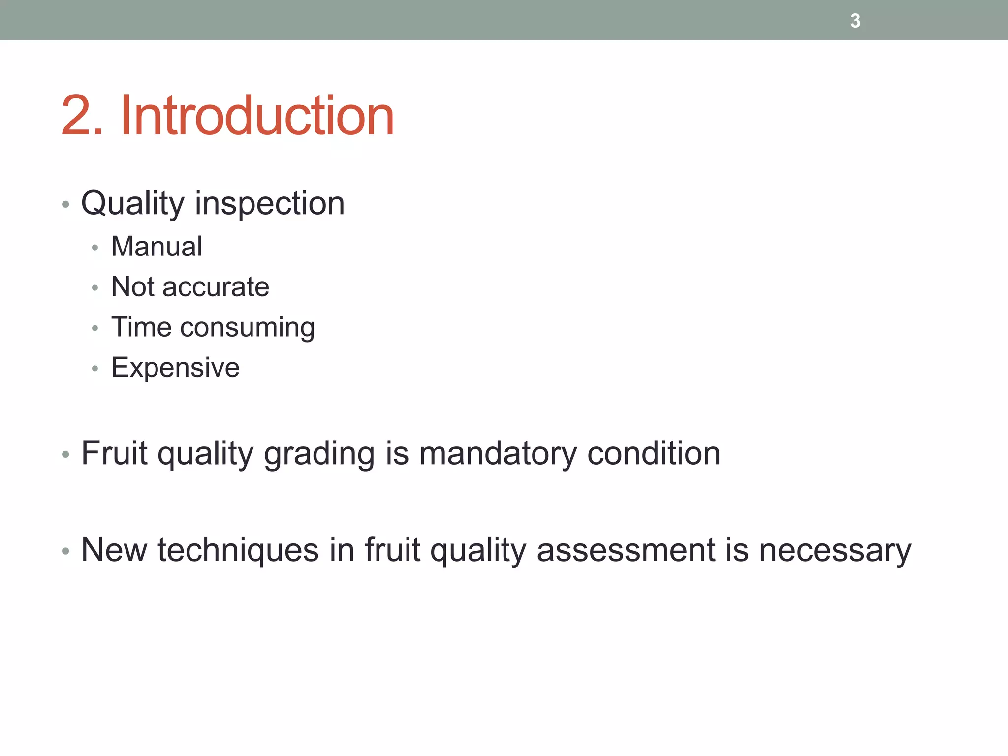 2. Introduction
• Quality inspection
• Manual
• Not accurate
• Time consuming
• Expensive
• Fruit quality grading is mandatory condition
• New techniques in fruit quality assessment is necessary
3
 