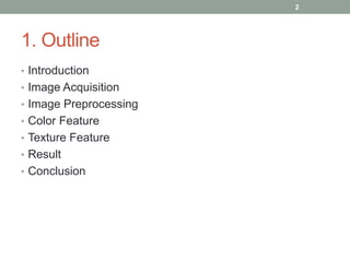 1. Outline
• Introduction
• Image Acquisition
• Image Preprocessing
• Color Feature
• Texture Feature
• Result
• Conclusion
2
 