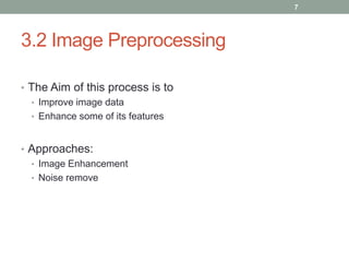 3.2 Image Preprocessing
• The Aim of this process is to
• Improve image data
• Enhance some of its features
• Approaches:
• Image Enhancement
• Noise remove
7
 
