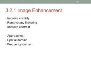 3.2.1 Image Enhancement
• Improve visibility
• Remove any flickering
• Improve contrast
• Approaches:
• Spatial domain
• Frequency domain
8
 
