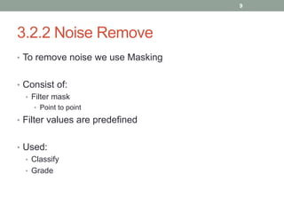 3.2.2 Noise Remove
• To remove noise we use Masking
• Consist of:
• Filter mask
• Point to point
• Filter values are predefined
• Used:
• Classify
• Grade
9
 