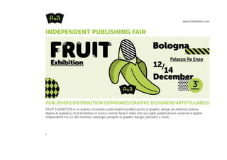 www.fruitexhibition.com
1
2014
FRUIT EXHIBITION è un evento incentrato sulle migliori pubblicazioni di graphic design ed editoria creativa.
Aperta al pubblico, Fruit Exhibition è l'unico evento fiera in Italia che raccoglie pubblicazioni cartacee e digitali
indipendenti tra cui libri d'artista, cataloghi, progetti di graphic design, periodici e zines.
PUBLISHERS/DISTRIBUTION COMPANIES/GRAPHIC DESIGNERS/ARTISTS/LABELS
INDEPENDENT PUBLISHING FAIR
 