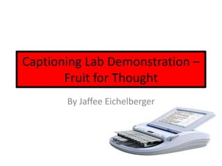 Captioning Lab Demonstration –
       Fruit for Thought
       By Jaffee Eichelberger
 