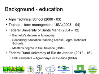 Background - education
●

Agro Technical School (2000 - 03)

●

Trainee – farm management, USA (2003 – 04)

●

Federal University of Santa Maria (2004 – 12)
–
–

Secondary education teaching license - Agro Technical
Schools

–
●

Bachelor's degree in Agronomy

Master's degree in Soil Science (DSM)

Federal Rural University of Rio de Janeiro (2012 - 16)
–

PhD candidate – Agronomy-Soil Science (DSM)

 