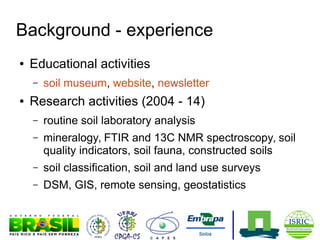 Background - experience
●

Educational activities
–

●

soil museum, website, newsletter

Research activities (2004 - 14)
–

routine soil laboratory analysis

–

mineralogy, FTIR and 13C NMR spectroscopy, soil
quality indicators, soil fauna, constructed soils

–

soil classification, soil and land use surveys

–

DSM, GIS, remote sensing, geostatistics

 