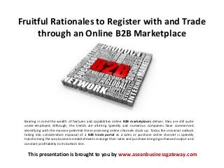 Fruitful Rationales to Register with and Trade
through an Online B2B Marketplace

Bearing in mind the wealth of features and capabilities online B2B marketplaces deliver, they are still quite
under-employed. Although, the trends are altering speedily and numerous companies have commenced
identifying with the massive potential these promising online channels stock up. Today the universal outlook
taking into consideration espousal of a B2B trade portal as a sales or purchase online channel is speedily
transforming the way business establishments manage their sales and purchase bringing enhanced output and
constant profitability to its bottom line.

This presentation is brought to you by www.aseanbusinessgateway.com

 