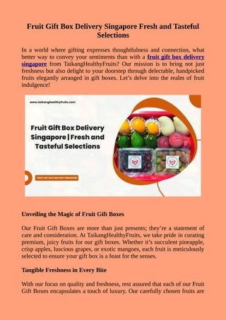 Fruit Gift Box Delivery Singapore Fresh and Tasteful
Selections
In a world where gifting expresses thoughtfulness and connection, what
better way to convey your sentiments than with a fruit gift box delivery
singapore from TaikangHealthyFruits? Our mission is to bring not just
freshness but also delight to your doorstep through delectable, handpicked
fruits elegantly arranged in gift boxes. Let’s delve into the realm of fruit
indulgence!
Unveiling the Magic of Fruit Gift Boxes
Our Fruit Gift Boxes are more than just presents; they’re a statement of
care and consideration. At TaikangHealthyFruits, we take pride in curating
premium, juicy fruits for our gift boxes. Whether it’s succulent pineapple,
crisp apples, luscious grapes, or exotic mangoes, each fruit is meticulously
selected to ensure your gift box is a feast for the senses.
Tangible Freshness in Every Bite
With our focus on quality and freshness, rest assured that each of our Fruit
Gift Boxes encapsulates a touch of luxury. Our carefully chosen fruits are
 
