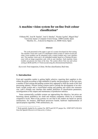 A machine vision system for on-line fruit colour
classification*
Filiberto Pla
†
, José M. Sanchiz
†
, José S. Sánchez
†
, Nicolas Ugolini
‡
, Miguel Diaz
‡
†
University Jaume I, Computer Vision Group, 12080 Castelló, Spain
‡
Maxfrut, S.L., Avda de los Deportes s/n, 46600 Alzira. Spain
Abstract
The work presented in this paper is part of a system developed for fruit sorting.
The machine vision unit is part of a distributed control system in which several ma-
chine vision modules can be integrated with a control module and a user interface
unit. The machine vision unit is an embedded module based on a Pentium-III proc-
essor with an image acquisition card, with no user interface. Each machine vision
module can process two lines at the time. The system allows fruit size and colour
sorting in RGB and IR at 15 fruits/second using the aforementioned hardware.
Keywords: Fruit inspection, Colour, On-line classification, Real time.
1. Introduction
Fruit and vegetables market is getting highly selective, requiring their suppliers to dis-
tribute the goods according to high standards of quality and presentation. In the last years,
a number of fruit sorting and grading systems have appeared to fulfil the needs of the fruit
processing industry. Present sorting systems tend to include the development of an elec-
tronic weight system and a vision-based sorting and grading unit which also measures
size, with a friendly user interface that enables definition of classification parameters,
reconfiguration of the outputs and maintenance of production statistics.
Some commercially available systems are approaching this objective, but prices are
becoming almost prohibitive for small and medium companies which try to maintain
competitive levels. Most of the systems we can find in the market are based on special
architectures, for instance, DSP-based processors boards, hardware implementation of
special purpose algorithm, VME architectures, etc.
* Work partially funded by by contract No. 8I079 and CICYT project No. 1FD97-0977-C02-02A
from the Spanish Ministerio de Educación y Cultura.
 