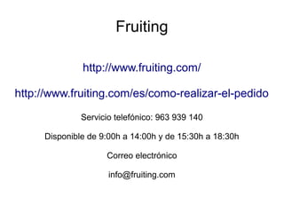 Fruiting
http://www.fruiting.com/
http://www.fruiting.com/es/como-realizar-el-pedido
Servicio telefónico: 963 939 140
Disponible de 9:00h a 14:00h y de 15:30h a 18:30h
Correo electrónico
info@fruiting.com
 