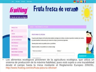 Fruiting
 Los alimentos ecológicos provienen de la agricultura ecológica, que utiliza un
sistema de producción de la máxima fiabilidad, pues está sujeto a una trazabilidad
desde el campo hasta la mesa mediante el Reglamento Europeo 2092/91.
http://www.fruiting.com/es/fruta-para-tu-oficina#
 